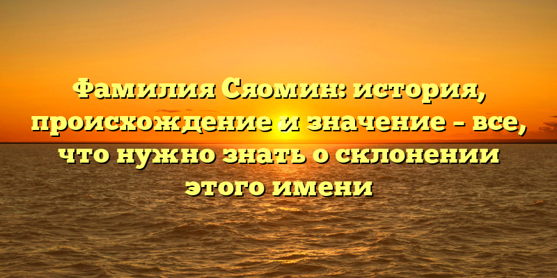 Фамилия Сяомин: история, происхождение и значение – все, что нужно знать о склонении этого имени