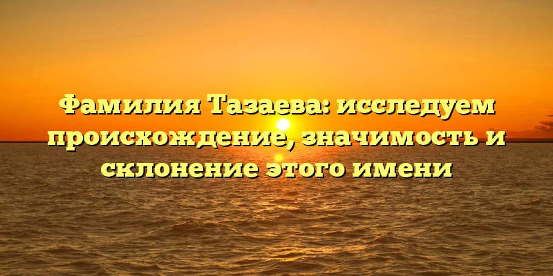 Фамилия Тазаева: исследуем происхождение, значимость и склонение этого имени