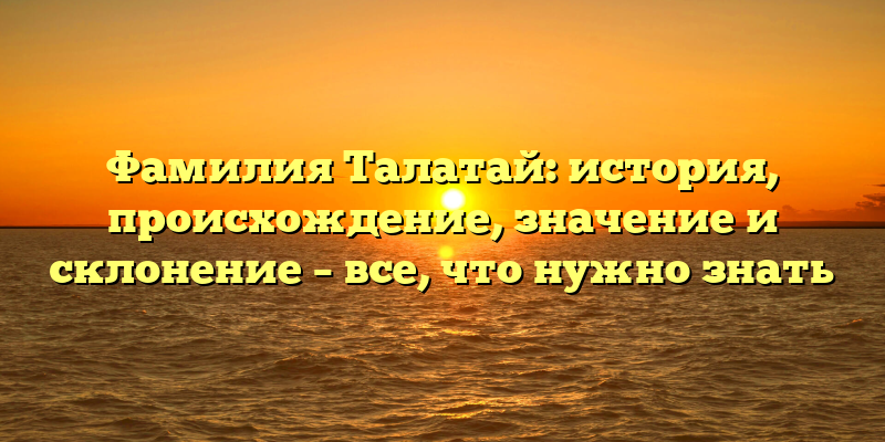 Фамилия Талатай: история, происхождение, значение и склонение – все, что нужно знать