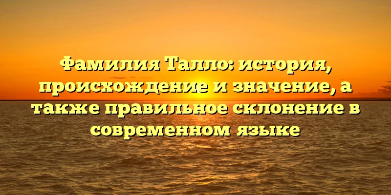 Фамилия Талло: история, происхождение и значение, а также правильное склонение в современном языке