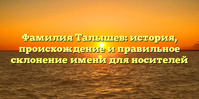 Фамилия Талышев: история, происхождение и правильное склонение имени для носителей