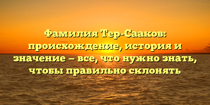 Фамилия Тер-Сааков: происхождение, история и значение — все, что нужно знать, чтобы правильно склонять