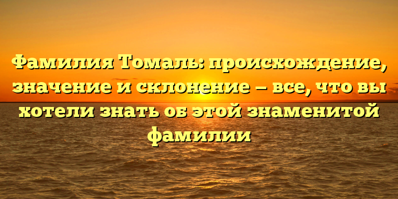 Фамилия Томаль: происхождение, значение и склонение — все, что вы хотели знать об этой знаменитой фамилии