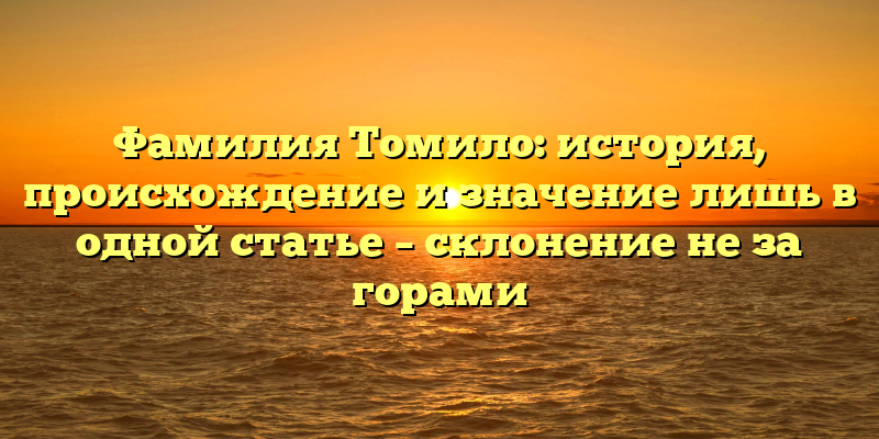 Фамилия Томило: история, происхождение и значение лишь в одной статье – склонение не за горами