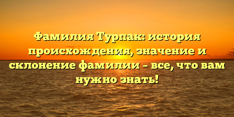 Фамилия Турпак: история происхождения, значение и склонение фамилии – все, что вам нужно знать!