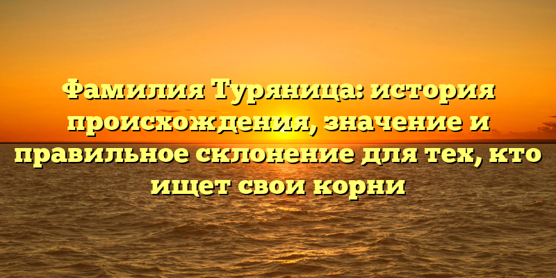 Фамилия Туряница: история происхождения, значение и правильное склонение для тех, кто ищет свои корни