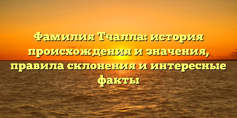 Фамилия Тчалла: история происхождения и значения, правила склонения и интересные факты