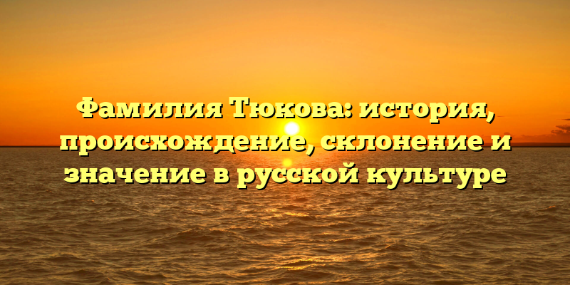 Фамилия Тюкова: история, происхождение, склонение и значение в русской культуре