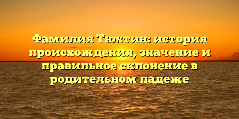 Фамилия Тюхтин: история происхождения, значение и правильное склонение в родительном падеже