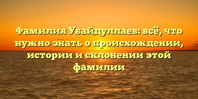 Фамилия Убайдуллаев: всё, что нужно знать о происхождении, истории и склонении этой фамилии