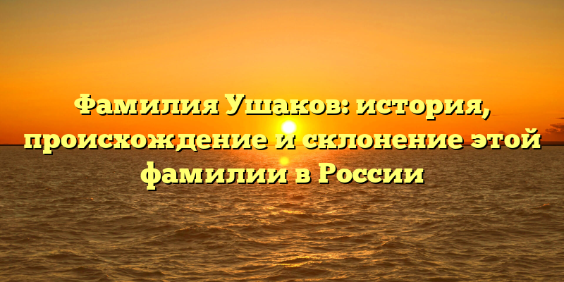 Фамилия Ушаков: история, происхождение и склонение этой фамилии в России