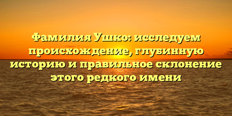 Фамилия Ушко: исследуем происхождение, глубинную историю и правильное склонение этого редкого имени