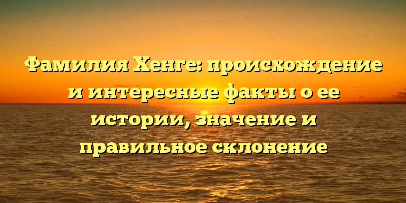Фамилия Хенге: происхождение и интересные факты о ее истории, значение и правильное склонение