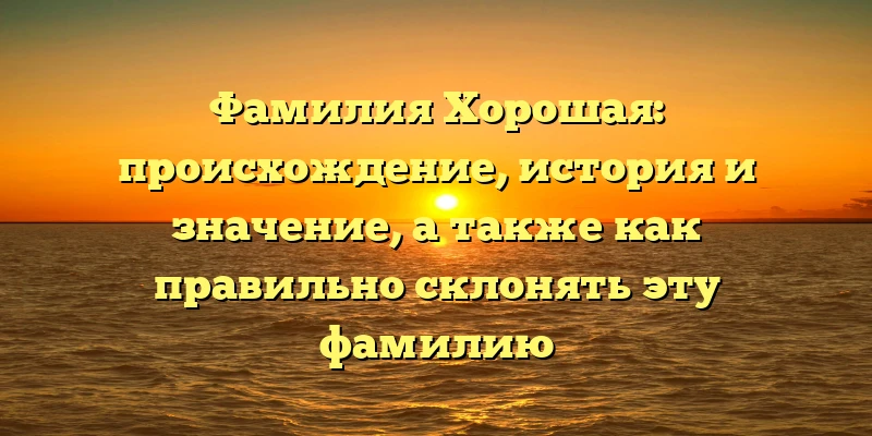 Фамилия Хорошая: происхождение, история и значение, а также как правильно склонять эту фамилию