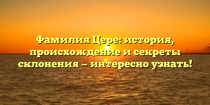Фамилия Цере: история, происхождение и секреты склонения — интересно узнать!