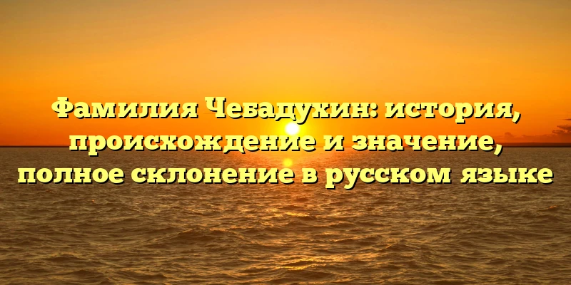 Фамилия Чебадухин: история, происхождение и значение, полное склонение в русском языке