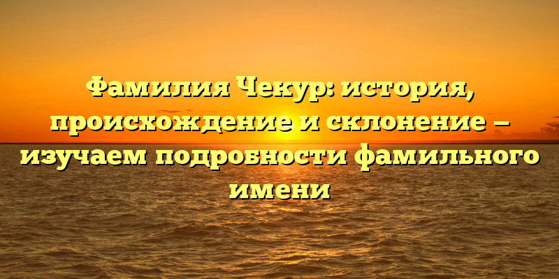 Фамилия Чекур: история, происхождение и склонение — изучаем подробности фамильного имени