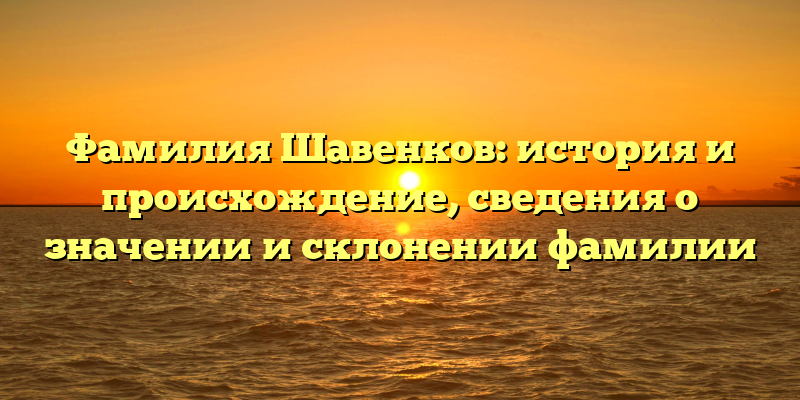Фамилия Шавенков: история и происхождение, сведения о значении и склонении фамилии