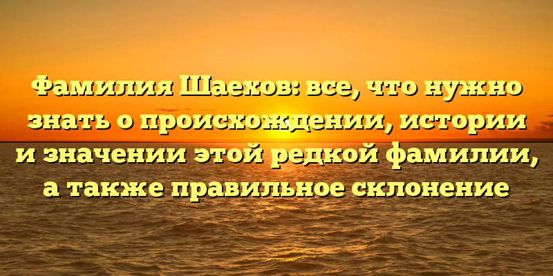 Фамилия Шаехов: все, что нужно знать о происхождении, истории и значении этой редкой фамилии, а также правильное склонение