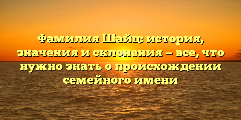 Фамилия Шайц: история, значения и склонения — все, что нужно знать о происхождении семейного имени
