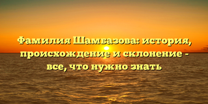 Фамилия Шамбазова: история, происхождение и склонение - все, что нужно знать