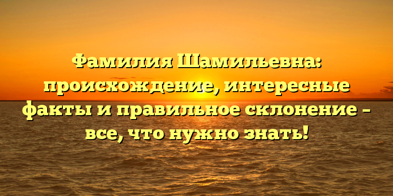 Фамилия Шамильевна: происхождение, интересные факты и правильное склонение – все, что нужно знать!