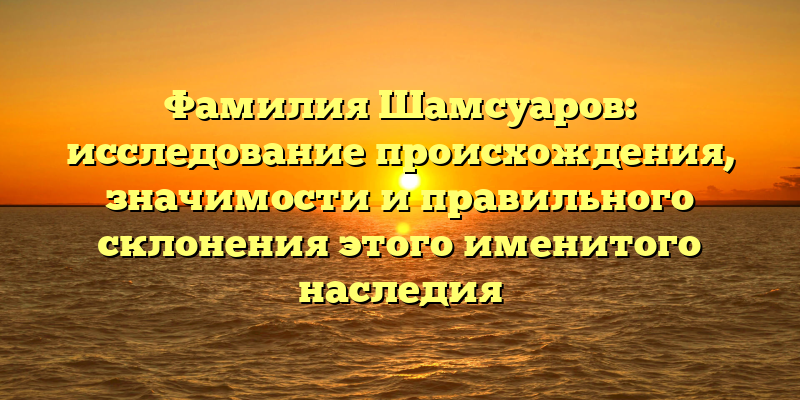Фамилия Шамсуаров: исследование происхождения, значимости и правильного склонения этого именитого наследия