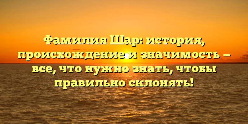 Фамилия Шар: история, происхождение и значимость — все, что нужно знать, чтобы правильно склонять!
