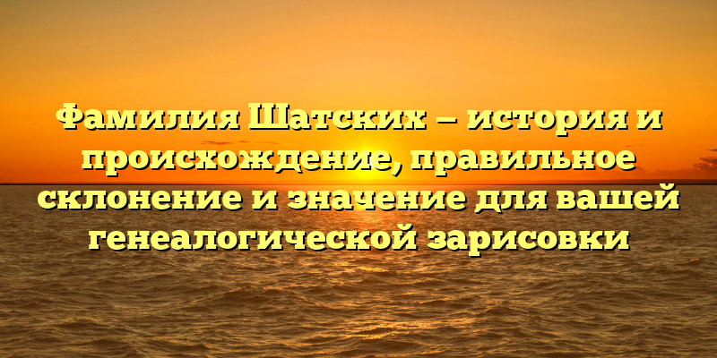 Фамилия Шатских — история и происхождение, правильное склонение и значение для вашей генеалогической зарисовки