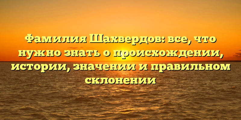 Фамилия Шахвердов: все, что нужно знать о происхождении, истории, значении и правильном склонении