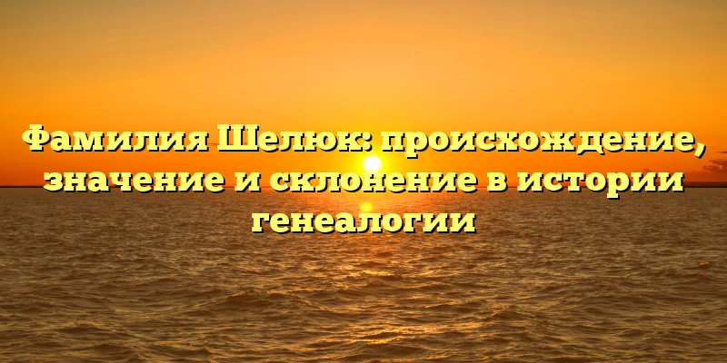 Фамилия Шелюк: происхождение, значение и склонение в истории генеалогии