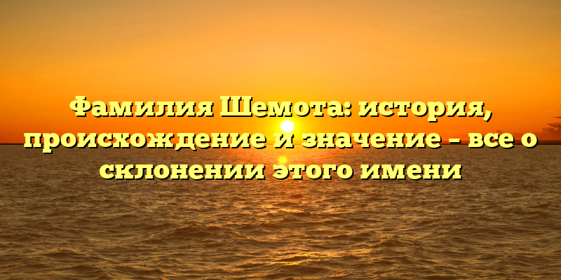 Фамилия Шемота: история, происхождение и значение – все о склонении этого имени