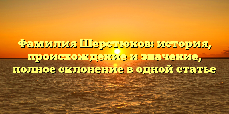 Фамилия Шерстюков: история, происхождение и значение, полное склонение в одной статье