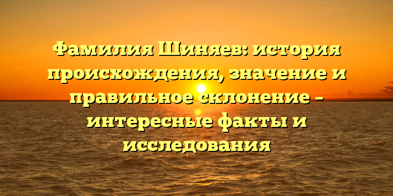 Фамилия Шиняев: история происхождения, значение и правильное склонение – интересные факты и исследования