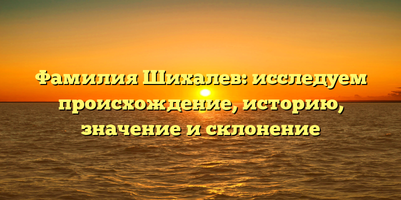 Фамилия Шихалев: исследуем происхождение, историю, значение и склонение