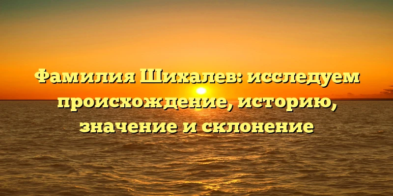 Фамилия Шихалев: исследуем происхождение, историю, значение и склонение