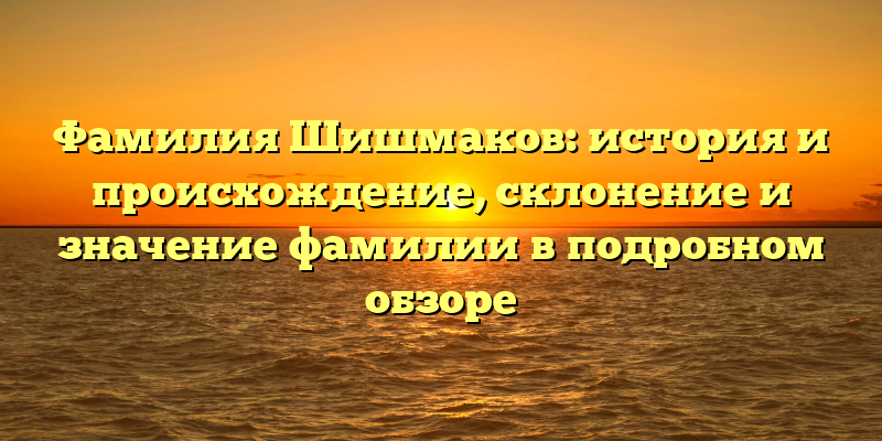 Фамилия Шишмаков: история и происхождение, склонение и значение фамилии в подробном обзоре
