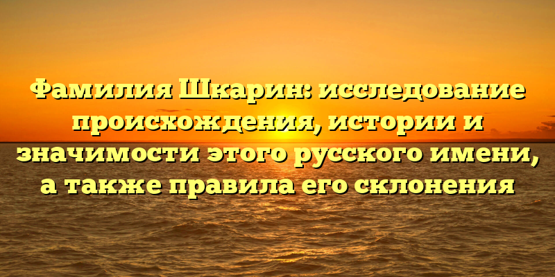 Фамилия Шкарин: исследование происхождения, истории и значимости этого русского имени, а также правила его склонения