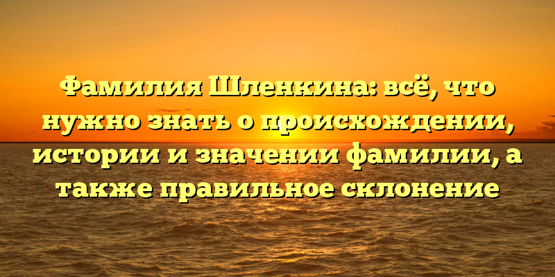 Фамилия Шленкина: всё, что нужно знать о происхождении, истории и значении фамилии, а также правильное склонение