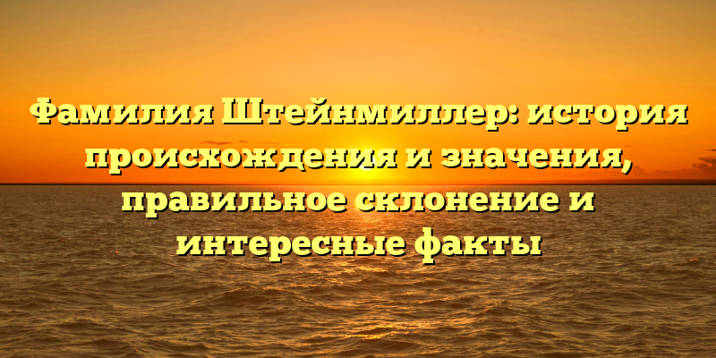 Фамилия Штейнмиллер: история происхождения и значения, правильное склонение и интересные факты