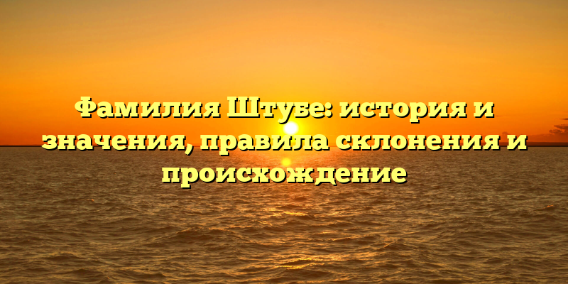 Фамилия Штубе: история и значения, правила склонения и происхождение