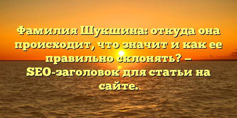 Фамилия Шукшина: откуда она происходит, что значит и как ее правильно склонять? — SEO-заголовок для статьи на сайте.