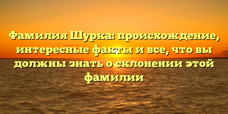 Фамилия Шурка: происхождение, интересные факты и все, что вы должны знать о склонении этой фамилии