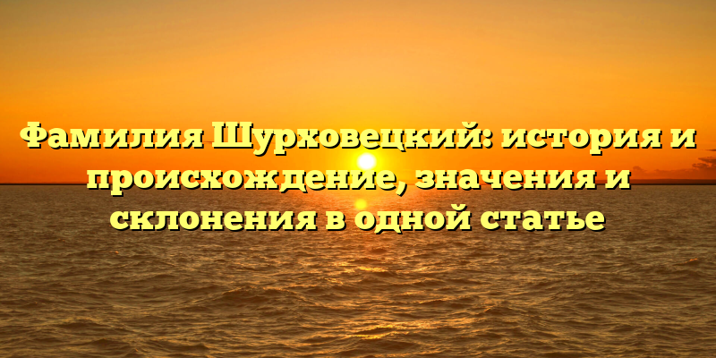 Фамилия Шурховецкий: история и происхождение, значения и склонения в одной статье