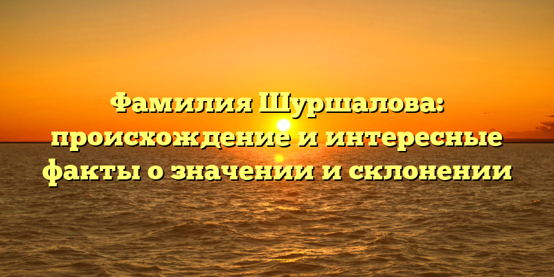 Фамилия Шуршалова: происхождение и интересные факты о значении и склонении