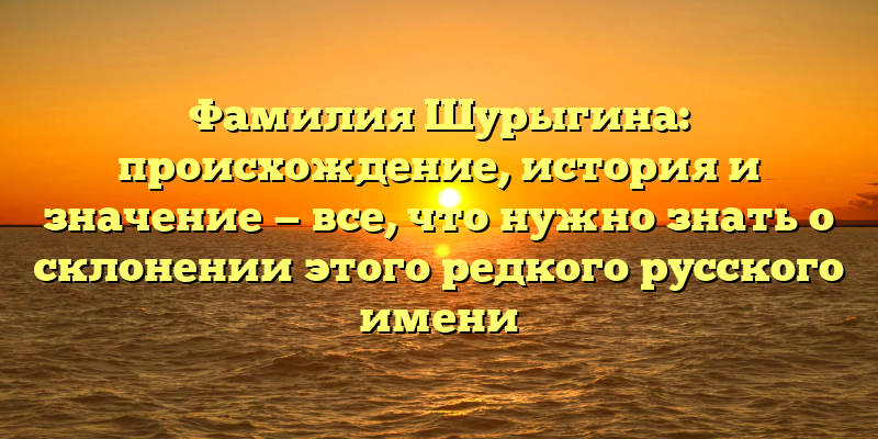 Фамилия Шурыгина: происхождение, история и значение — все, что нужно знать о склонении этого редкого русского имени