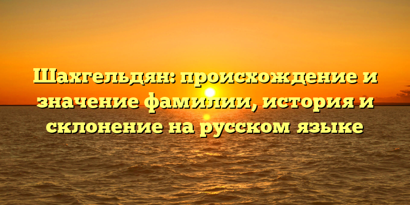 Шахгельдян: происхождение и значение фамилии, история и склонение на русском языке