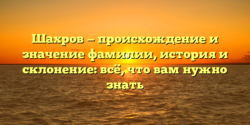 Шахров — происхождение и значение фамилии, история и склонение: всё, что вам нужно знать