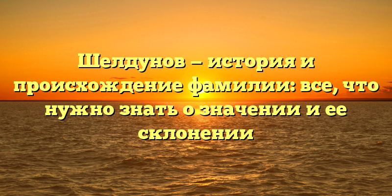 Шелдунов — история и происхождение фамилии: все, что нужно знать о значении и ее склонении
