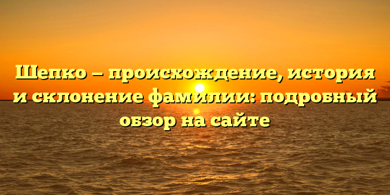 Шепко — происхождение, история и склонение фамилии: подробный обзор на сайте